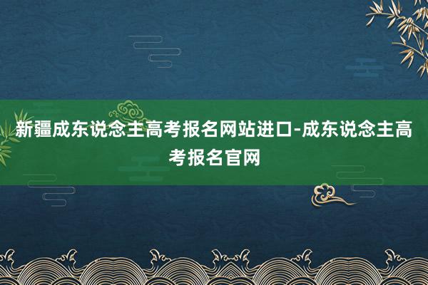 新疆成东说念主高考报名网站进口-成东说念主高考报名官网